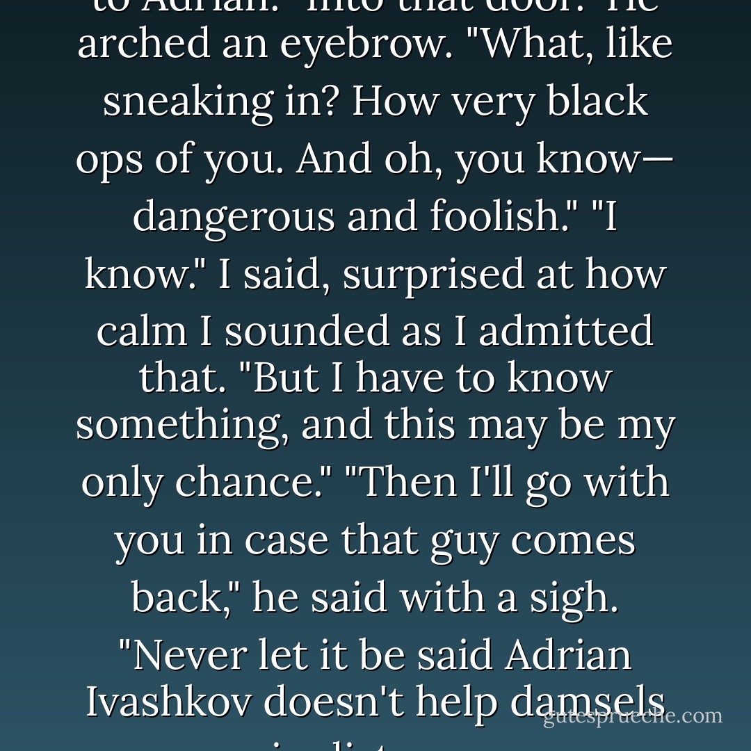 I have to get back there." I said to Adrian. "Into that door."<br />He arched an eyebrow. "What, like sneaking in? How very black ops of you. And oh, you know— dangerous and foolish."<br />"I know." I said, surprised at how calm I sounded as I admitted that. "But I have to know something, and this may be my only chance."<br />"Then I'll go with you in case that guy comes back," he said with a sigh. "Never let it be said Adrian Ivashkov doesn't help damsels in distress. - Richelle Mead