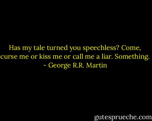 Has my tale turned you speechless? Come, curse me or kiss me or call me a liar. Something. - George R.R. Martin