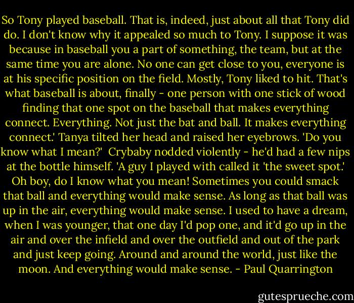 So Tony played baseball. That is, indeed, just about all that Tony did do. I don't know why it appealed so much to Tony. I suppose it was because in baseball you a part of something, the team, but at the same time you are alone. No one can get close to you, everyone is at his specific position on the field. Mostly, Tony liked to hit. That's what baseball is about, finally - one person with one stick of wood finding that one spot on the baseball that makes everything connect. Everything. Not just the bat and ball. It makes everything connect.' Tanya tilted her head and raised her eyebrows. 'Do you know what I mean?'<br /><br />Crybaby nodded violently - he'd had a few nips at the bottle himself. 'A guy I played with called it 'the sweet spot.' Oh boy, do I know what you mean! Sometimes you could smack that ball and everything would make sense. As long as that ball was up in the air, everything would make sense. I used to have a dream, when I was younger, that one day I'd pop one, and it'd go up in the air and over the infield and over the outfield and out of the park and just keep going. Around and around the world, just like the moon. And everything would make sense. - Paul Quarrington