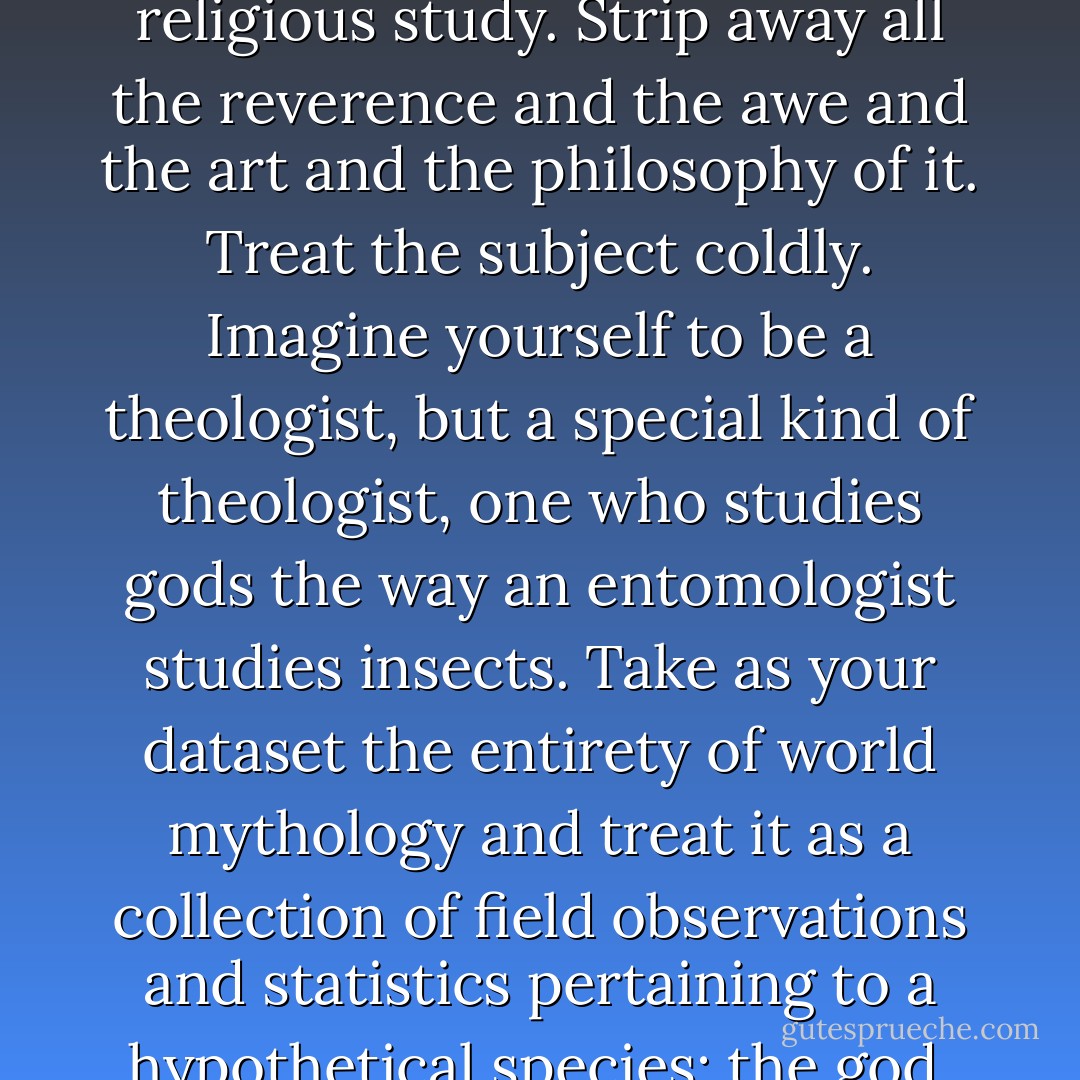 Forget everything you ordinarily associate with religious study. Strip away all the reverence and the awe and the art and the philosophy of it. Treat the subject coldly. Imagine yourself to be a theologist, but a special kind of theologist, one who studies gods the way an entomologist studies insects. Take as your dataset the entirety of world mythology and treat it as a collection of field observations and statistics pertaining to a hypothetical species: the god. Proceed from there. - Lev Grossman