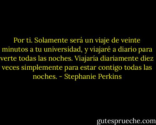 Por ti. Solamente será un viaje de veinte minutos a tu universidad, y viajaré a diario para verte todas las noches. Viajaría diariamente diez veces simplemente para estar contigo todas las noches. - Stephanie Perkins