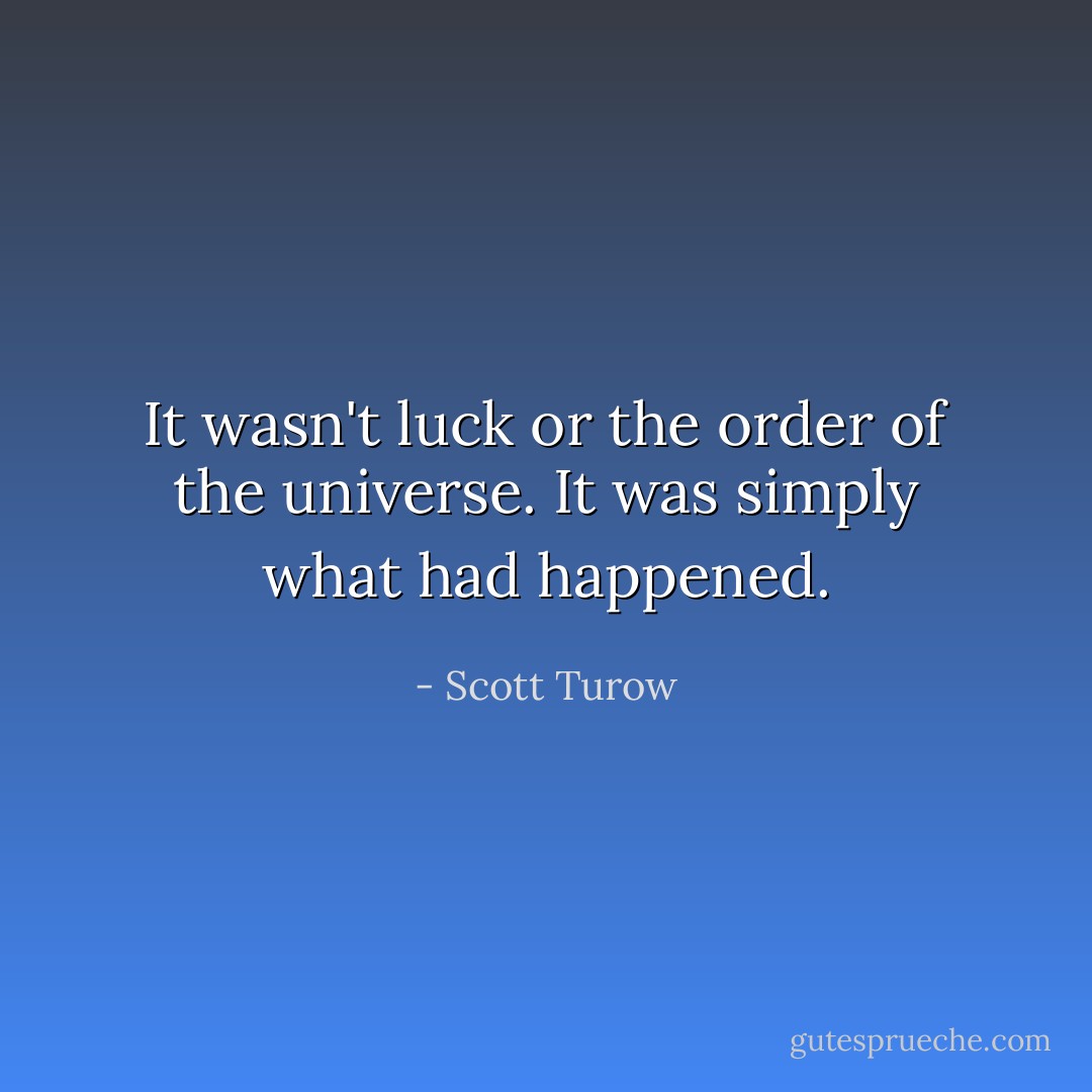 It wasn't luck or the order of the universe. It was simply what had happened. - Scott Turow