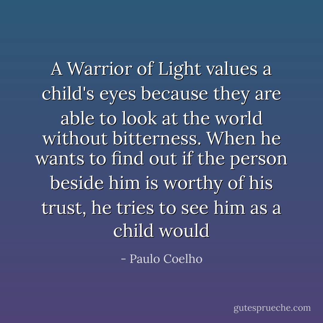 A Warrior of Light values a child's eyes because they are able to look at the world without bitterness. When he wants to find out if the person beside him is worthy of his trust, he tries to see him as a child would - Paulo Coelho