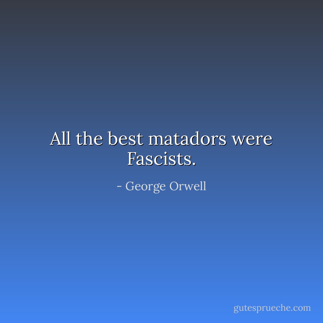 All the best matadors were Fascists. - George Orwell
