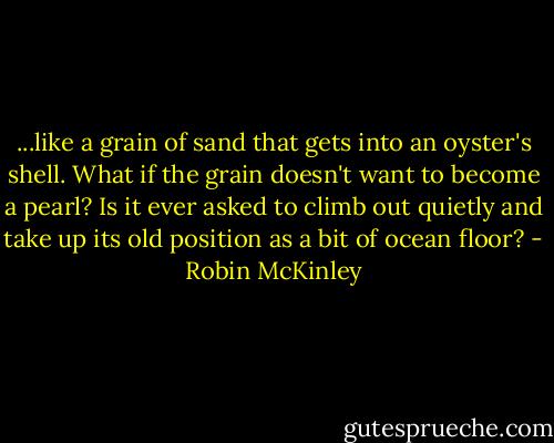 ...like a grain of sand that gets into an oyster's shell. What if the grain doesn't want to become a pearl? Is it ever asked to climb out quietly and take up its old position as a bit of ocean floor? - Robin McKinley