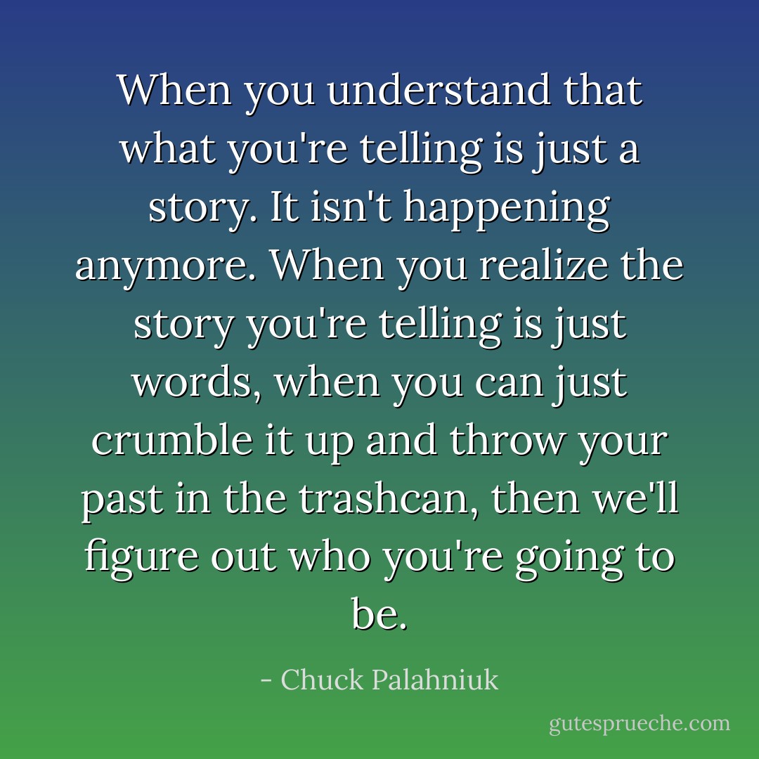 When you understand that what you're telling is just a story. It isn't happening anymore. When you realize the story you're telling is just words, when you can just crumble it up and throw your past in the trashcan, then we'll figure out who you're going to be. - Chuck Palahniuk