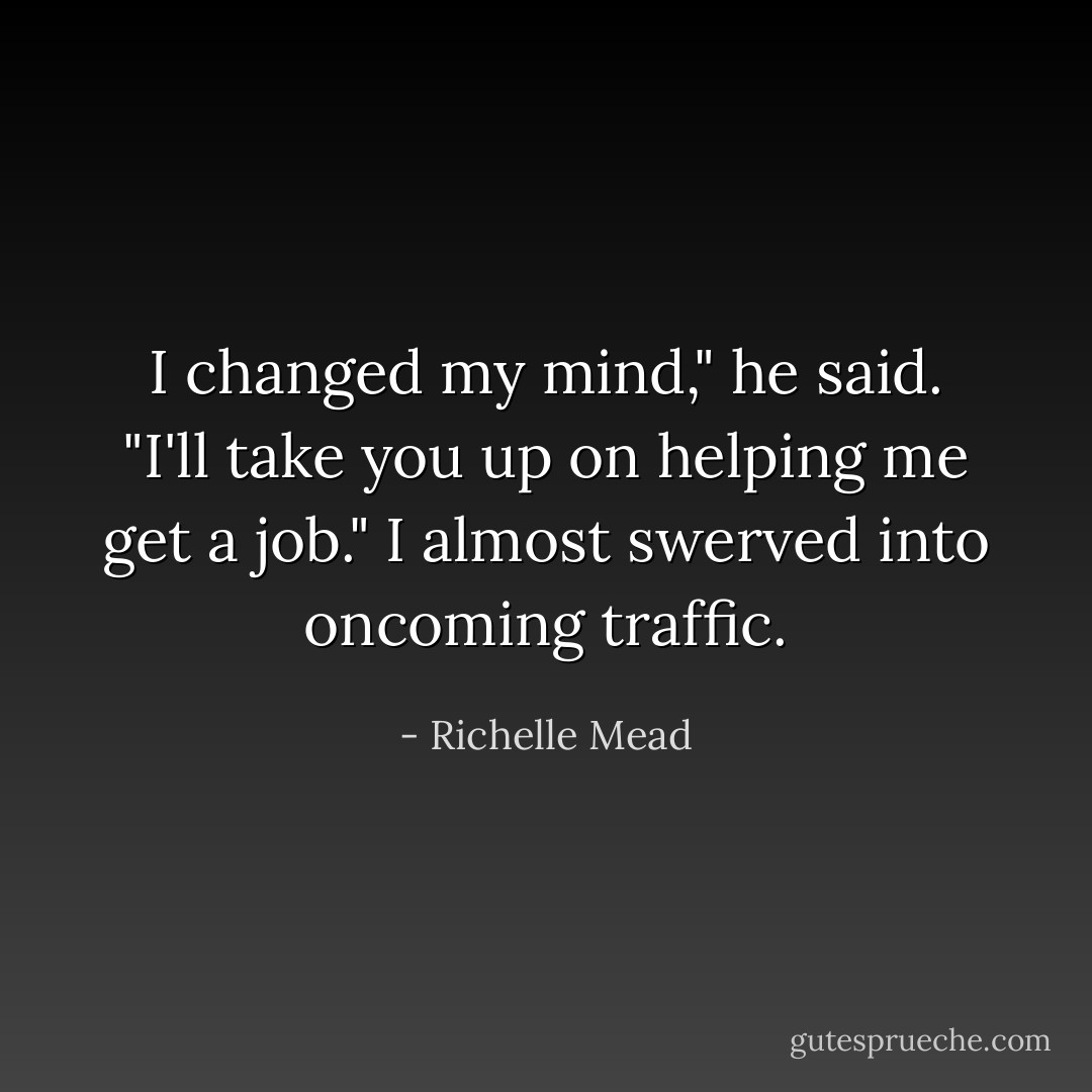I changed my mind," he said. "I'll take you up on helping me get a job."<br />I almost swerved into oncoming traffic. - Richelle Mead