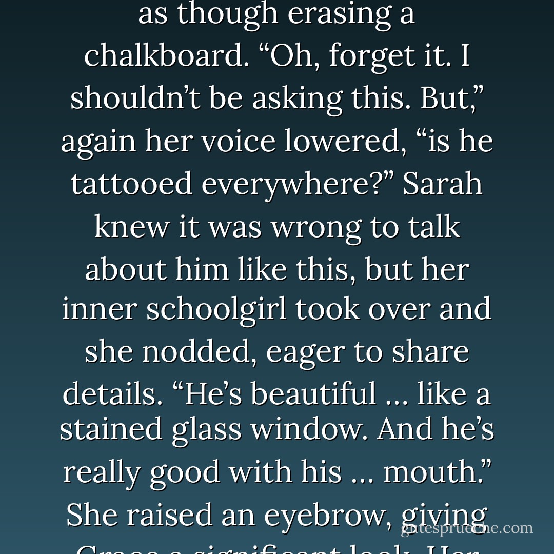 Her tone changed from shocked to curious. “How was it? Was it… different?”<br />Sarah bit her lip, ashamed to be gossiping but feeling the strong urge to tell. “Yes,”<br />she confided. “He’s nothing like John. Nothing like him at all.”<br />“Really? What was different? Did he…?” Grace waved a hand as though erasing a<br />chalkboard. “Oh, forget it. I shouldn’t be asking this. But,” again her voice lowered, “is he tattooed everywhere?”<br />Sarah knew it was wrong to talk about him like this, but her inner schoolgirl took over and she nodded, eager to share details. “He’s beautiful … like a stained glass window. And he’s really good with his … mouth.” She raised an eyebrow, giving Grace a significant look.<br />Her friend gasped and giggled. “But isn’t it weird? Touching him?”<br />“Skin is skin, Grace,” Sarah chided. “The tattoos are only on the surface, you know.<br />He’s a man.” A sexy, vulnerable, intense, attractive, responsible, sweet, gentle and loving man. - Bonnie Dee