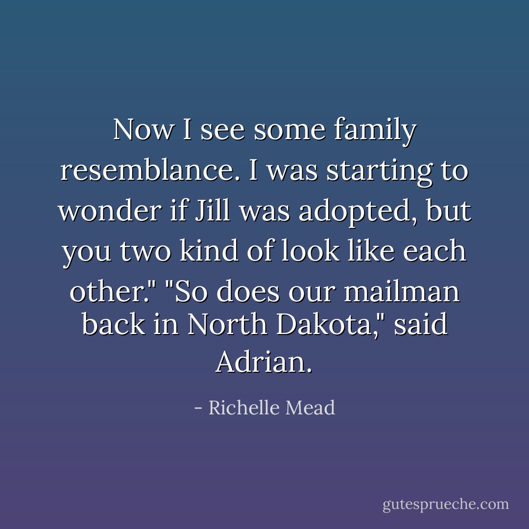 Now I see some family resemblance. I was starting to wonder if Jill was adopted, but you two kind of look like each other."<br />"So does our mailman back in North Dakota," said Adrian. - Richelle Mead