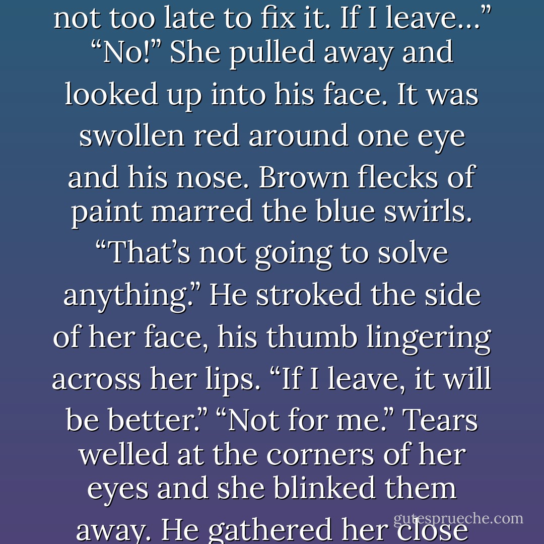 Finally, he slipped his arms around her too.<br />Her eyes closed in relief.<br />“I was thinking,” His voice rumbled against her ear. “That I’ve brought you so much trouble after everything you’ve done for me. Maybe it’s not too late to fix it. If I leave…”<br />“No!” She pulled away and looked up into his face. It was swollen red around one eye and his nose. Brown flecks of paint marred the blue swirls. “That’s not going to solve<br />anything.”<br />He stroked the side of her face, his thumb lingering across her lips. “If I leave, it will be better.”<br />“Not for me.” Tears welled at the corners of her eyes and she blinked them away.<br />He gathered her close again, kissing the top of her head and rubbing his hand on her back. “Don’t cry. ”<br />When Sarah thought about it later, she would realize that he had never added, “I’ll stay. - Bonnie Dee