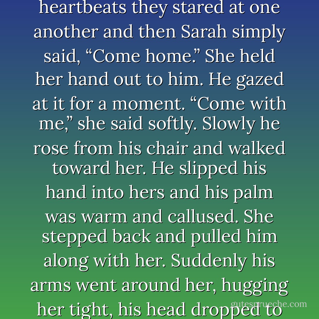 The little group before her finally moved on and Sarah took its place, standing before Tom like he was a painting in a museum.<br />And then his vacant eyes dropped from that point somewhere above her head and he looked at her—looked into her eyes and registered her presence. His eyes widened and his mouth opened wordlessly.<br />For the space of six heartbeats they stared at one another and then Sarah simply said, “Come home.” She held her hand out to him.<br />He gazed at it for a moment.<br />“Come with me,” she said softly.<br />Slowly he rose from his chair and walked toward her. He slipped his hand into hers and his palm was warm and callused.<br />She stepped back and pulled him along with her. Suddenly his arms went around her, hugging her tight, his head dropped to her shoulder and his mouth pressed into her hair as he whispered, “I can’t believe you’re here.”<br />Her hands slipped up the smooth, supple skin of his back to hook over his shoulders. She buried her face against his chest, breathing him in, forgetting time and place and circumstance and just holding him. - Bonnie Dee