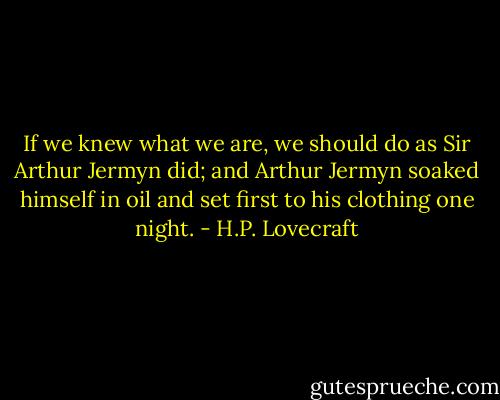 If we knew what we are, we should do as Sir Arthur Jermyn did; and Arthur Jermyn soaked himself in oil and set first to his clothing one night. - H.P. Lovecraft