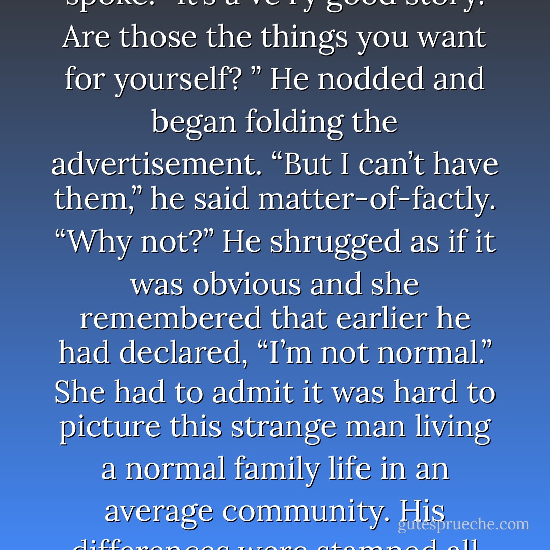 Sarah drew a deep breath and released it slowly, waiting for her voice to steady before she spoke. “It’s a ve ry good story. Are those the things you want for yourself? ”<br />He nodded and began folding the advertisement. “But I can’t have them,” he said matter-of-factly.<br />“Why not?”<br />He shrugged as if it was obvious and she remembered that earlier he had declared, “I’m not normal.” She had to admit it was hard to picture this strange man living a normal family life in an average community. His differences were stamped all over his body as well as hidden deep inside him. - Bonnie Dee