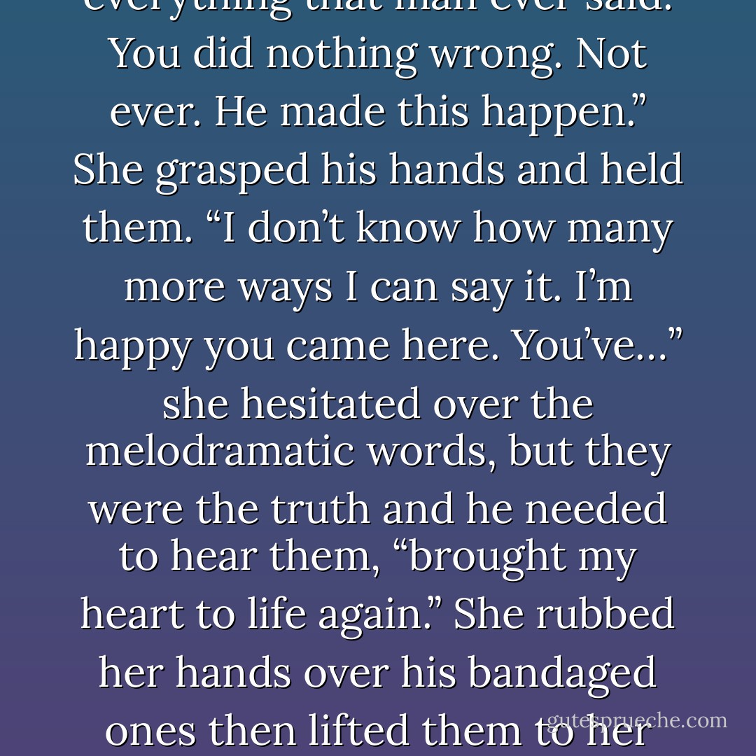 I want to take care of it. I need to do something to make up for…” He breathed out shakily. His hands clenched at his sides and he stared at the ground. “I’m sorry for making all of this happen. He was right. I should have stayed away from you. I’ve brought you nothing but trouble.”<br />Sarah grabbed his shoulders and forced him to look into her eyes. “No! Forget<br />everything that man ever said. You did nothing wrong. Not ever. He made this happen.”<br />She grasped his hands and held them. “I don’t know how many more ways I can say it.<br />I’m happy you came here. You’ve…” she hesitated over the melodramatic words, but they were the truth and he needed to hear them, “brought my heart to life again.”<br />She rubbed her hands over his bandaged ones then lifted them to her mouth and<br />kissed the backs of them.<br />She gestured to the smolder ruin. “We’ll take care of that later. Right now I have something more important for you to do. I want you to come inside with me. I need you to hold me.”<br />His eyes were glistening as he looked into hers. He nodded then took her hand and followed her into the house. - Bonnie Dee