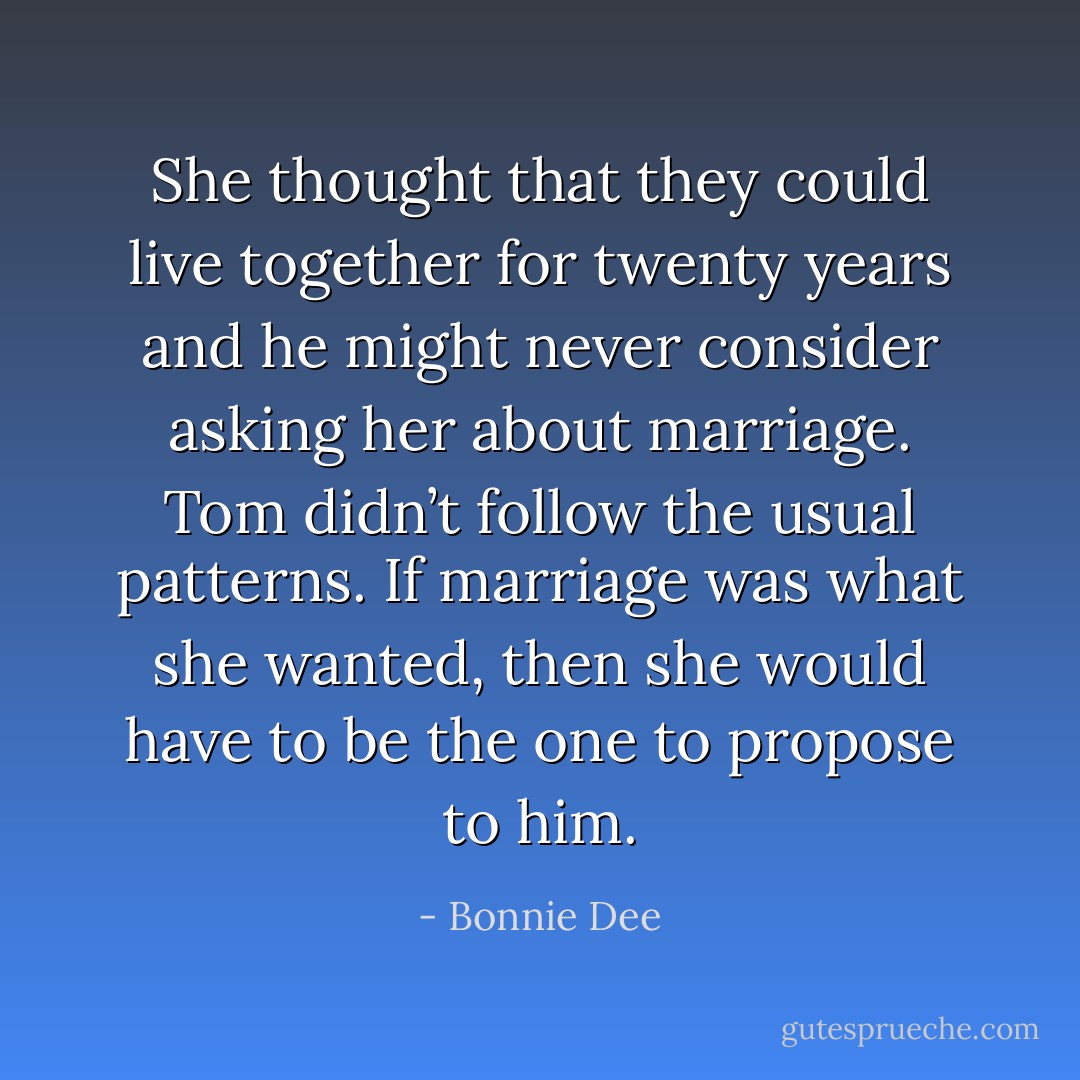 She thought that they could live together for twenty years and he might never consider asking her about marriage. Tom didn’t follow the usual patterns.<br />If marriage was what she wanted, then she would have to be the one to propose to him. - Bonnie Dee
