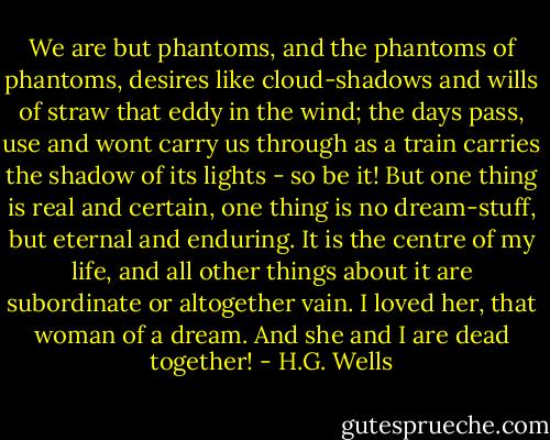We are but phantoms, and the phantoms of phantoms, desires like cloud-shadows and wills of straw that eddy in the wind; the days pass, use and wont carry us through as a train carries the shadow of its lights - so be it! But one thing is real and certain, one thing is no dream-stuff, but eternal and enduring. It is the centre of my life, and all other things about it are subordinate or altogether vain. I loved her, that woman of a dream. And she and I are dead together! - H.G. Wells