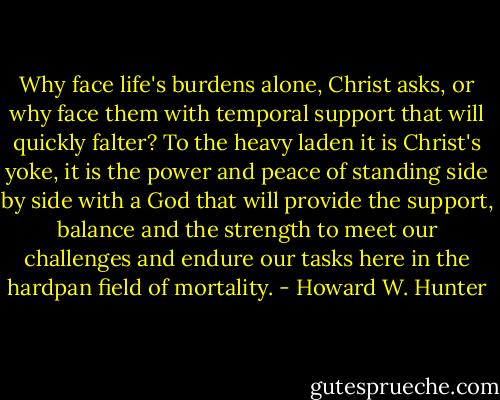 Why face life's burdens alone, Christ asks, or why face them with temporal support that will quickly falter? To the heavy laden it is Christ's yoke, it is the power and peace of standing side by side with a God that will provide the support, balance and the strength to meet our challenges and endure our tasks here in the hardpan field of mortality. - Howard W. Hunter