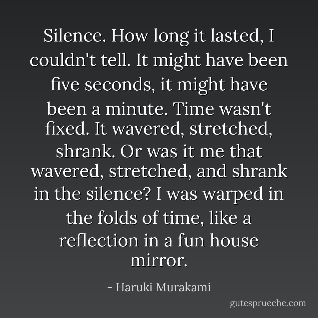 Silence. How long it lasted, I couldn't tell. It might have been five seconds, it might have been a minute. Time wasn't fixed. It wavered, stretched, shrank. Or was it me that wavered, stretched, and shrank in the silence? I was warped in the folds of time, like a reflection in a fun house mirror. - Haruki Murakami