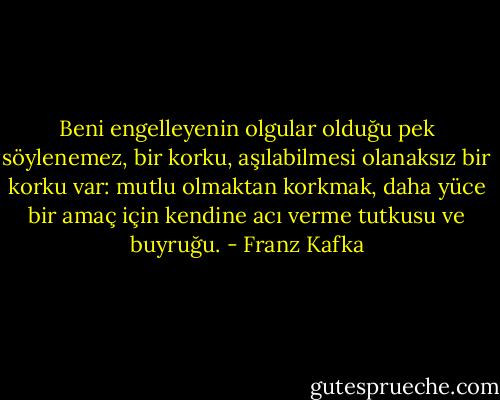 Beni engelleyenin olgular olduğu pek söylenemez, bir korku, aşılabilmesi olanaksız bir korku var: mutlu olmaktan korkmak, daha yüce bir amaç için kendine acı verme tutkusu ve buyruğu. - Franz Kafka