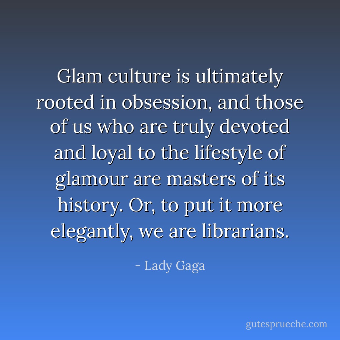 Glam culture is ultimately rooted in obsession, and those of us who are truly devoted and loyal to the lifestyle of glamour are masters of its history. Or, to put it more elegantly, we are librarians. - Lady Gaga