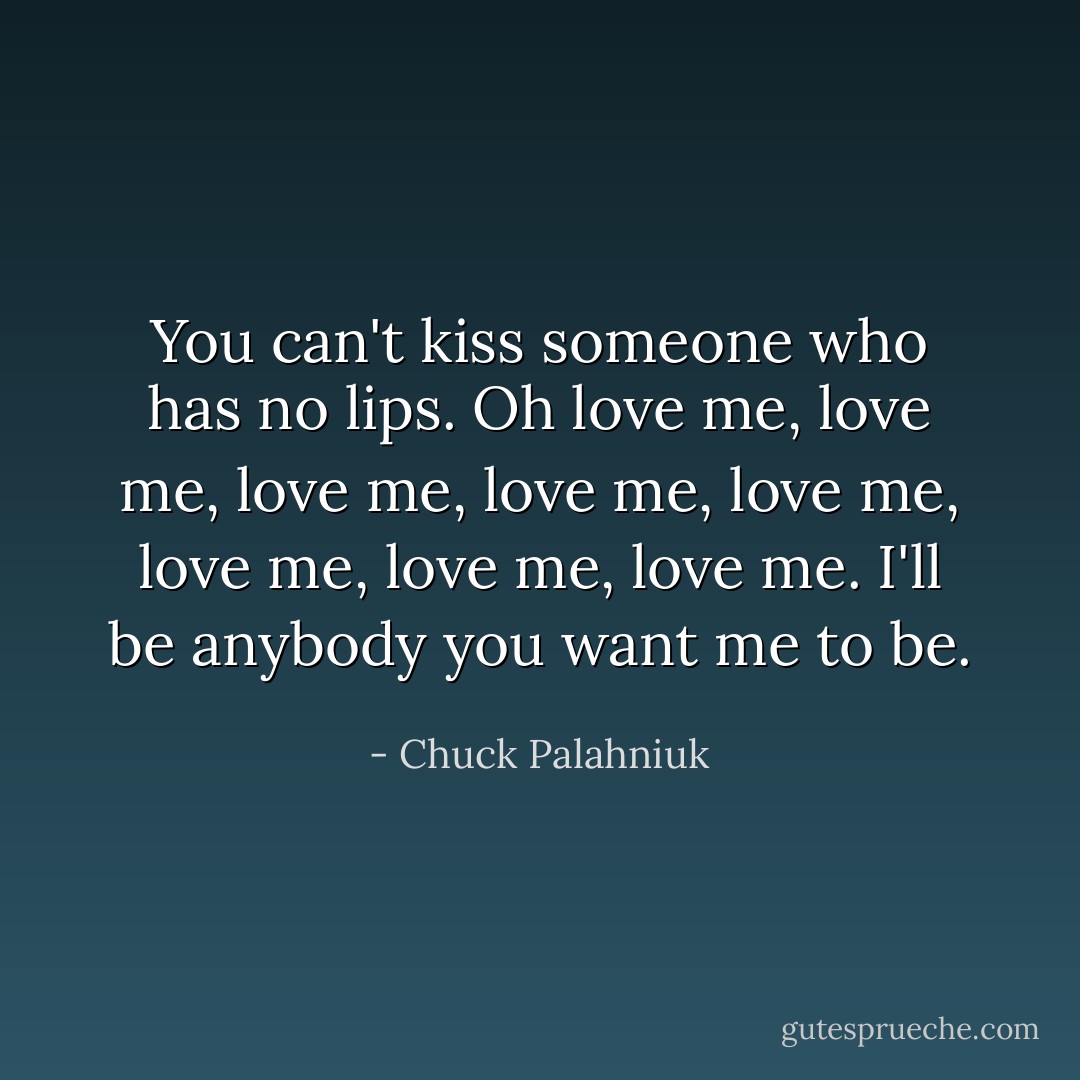 You can't kiss someone who has no lips. Oh love me, love me, love me, love me, love me, love me, love me, love me. I'll be anybody you want me to be. - Chuck Palahniuk