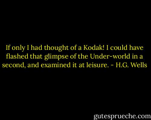 If only I had thought of a Kodak! I could have flashed that glimpse of the Under-world in a second, and examined it at leisure. - H.G. Wells