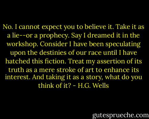 No. I cannot expect you to believe it. Take it as a lie--or a prophecy. Say I dreamed it in the workshop. Consider I have been speculating upon the destinies of our race until I have hatched this fiction. Treat my assertion of its truth as a mere stroke of art to enhance its interest. And taking it as a story, what do you think of it? - H.G. Wells