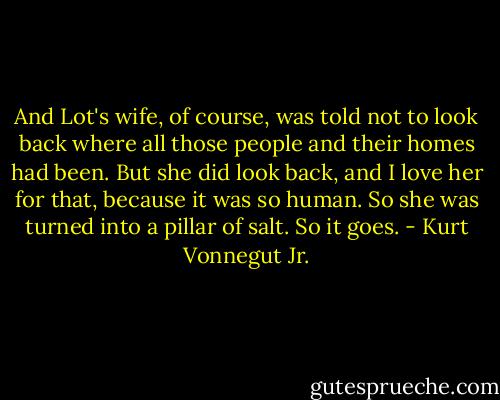 And Lot's wife, of course, was told not to look back where all those people and their homes had been. But she did look back, and I love her for that, because it was so human. So she was turned into a pillar of salt. So it goes. - Kurt Vonnegut Jr.