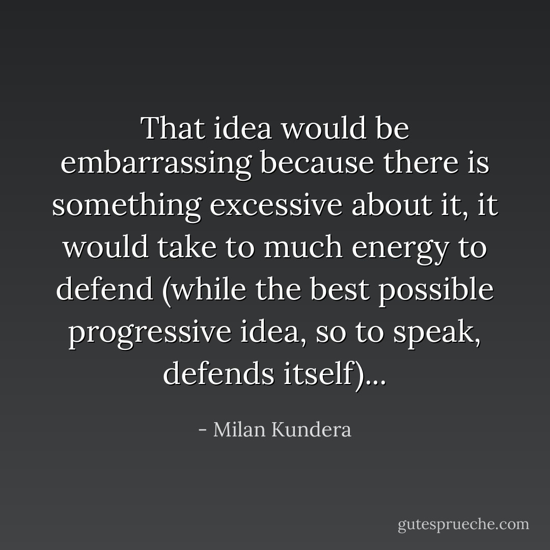 That idea would be embarrassing because there is something excessive about it, it would take to much energy to defend (while the best possible progressive idea, so to speak, defends itself)... - Milan Kundera
