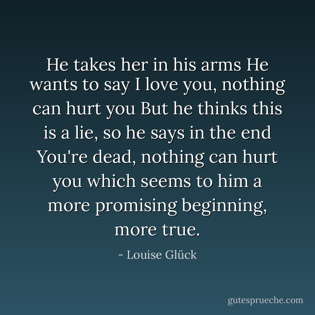 He takes her in his arms<br />He wants to say I love you, nothing can hurt you<br />But he thinks<br />this is a lie, so he says in the end<br />You're dead, nothing can hurt you<br />which seems to him<br />a more promising beginning, more true. - Louise Glück