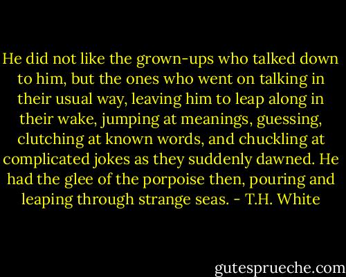 He did not like the grown-ups who talked down to him, but the ones who went on talking in their usual way, leaving him to leap along in their wake, jumping at meanings, guessing, clutching at known words, and chuckling at complicated jokes as they suddenly dawned. He had the glee of the porpoise then, pouring and leaping through strange seas. - T.H. White