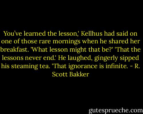 You’ve learned the lesson,' Kellhus had said on one of those rare mornings when he shared her breakfast.<br />'What lesson might that be?'<br />'That the lessons never end.' He laughed, gingerly sipped his steaming tea. 'That ignorance is infinite. - R. Scott Bakker