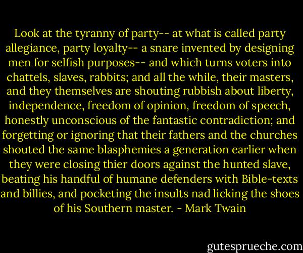 Look at the tyranny of party-- at what is called party allegiance, party loyalty-- a snare invented by designing men for selfish purposes-- and which turns voters into chattels, slaves, rabbits; and all the while, their masters, and they themselves are shouting rubbish about liberty, independence, freedom of opinion, freedom of speech, honestly unconscious of the fantastic contradiction; and forgetting or ignoring that their fathers and the churches shouted the same blasphemies a generation earlier when they were closing thier doors against the hunted slave, beating his handful of humane defenders with Bible-texts and billies, and pocketing the insults nad licking the shoes of his Southern master. - Mark Twain