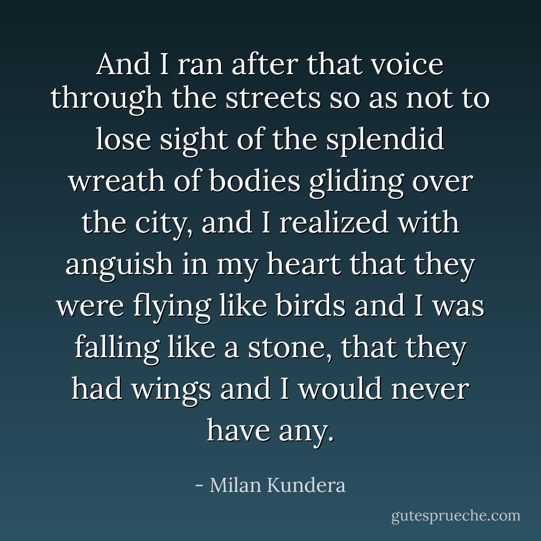 And I ran after that voice through the streets so as not to lose sight of the splendid wreath of bodies gliding over the city, and I realized with anguish in my heart that they were flying like birds and I was falling like a stone, that they had wings and I would never have any. - Milan Kundera