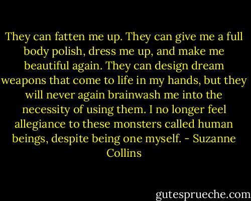They can fatten me up. They can give me a full body polish, dress me up, and make me beautiful again. They can design dream weapons that come to life in my hands, but they will never again brainwash me into the necessity of using them. I no longer feel allegiance to these monsters called human beings, despite being one myself. - Suzanne Collins