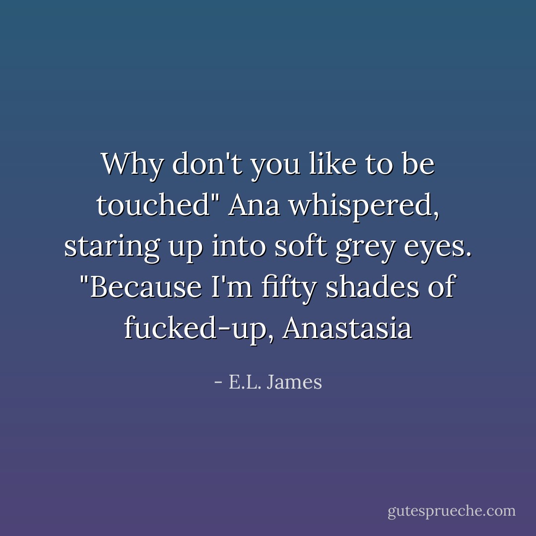 Why don't you like to be touched" Ana whispered, staring up into soft grey eyes.<br />"Because I'm fifty shades of fucked-up, Anastasia - E.L. James