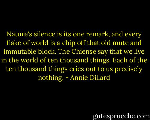 Nature's silence is its one remark, and every flake of world is a chip off that old mute and immutable block. The Chiense say that we live in the world of ten thousand things. Each of the ten thousand things cries out to us precisely nothing. - Annie Dillard