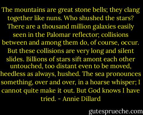 The mountains are great stone bells; they clang together like nuns. Who shushed the stars? There are a thousand million galaxies easily seen in the Palomar reflector; collisions between and among them do, of course, occur. But these collisions are very long and silent slides. Billions of stars sift amont each other untouched, too distant even to be moved, heedless as always, hushed. The sea pronounces something, over and over, in a hoarse whisper; I cannot quite make it out. But God knows I have tried. - Annie Dillard