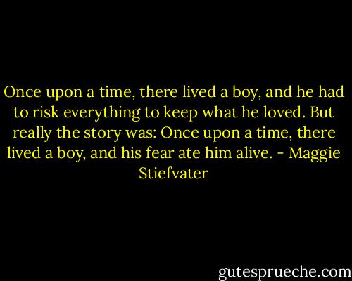 Once upon a time, there lived a boy, and he had to risk everything to keep what he loved. But really the story was: Once upon a time, there lived a boy, and his fear ate him alive. - Maggie Stiefvater