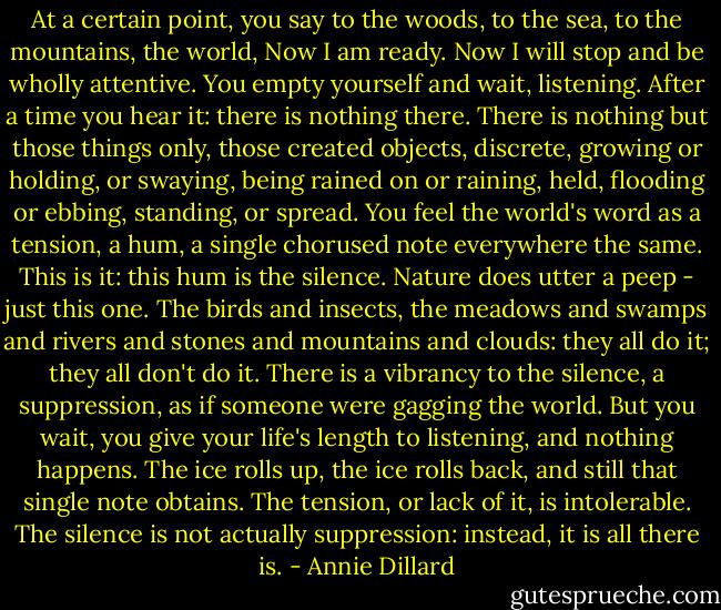 At a certain point, you say to the woods, to the sea, to the mountains, the world, Now I am ready. Now I will stop and be wholly attentive. You empty yourself and wait, listening. After a time you hear it: there is nothing there. There is nothing but those things only, those created objects, discrete, growing or holding, or swaying, being rained on or raining, held, flooding or ebbing, standing, or spread. You feel the world's word as a tension, a hum, a single chorused note everywhere the same. This is it: this hum is the silence. Nature does utter a peep - just this one. The birds and insects, the meadows and swamps and rivers and stones and mountains and clouds: they all do it; they all don't do it. There is a vibrancy to the silence, a suppression, as if someone were gagging the world. But you wait, you give your life's length to listening, and nothing happens. The ice rolls up, the ice rolls back, and still that single note obtains. The tension, or lack of it, is intolerable. The silence is not actually suppression: instead, it is all there is. - Annie Dillard
