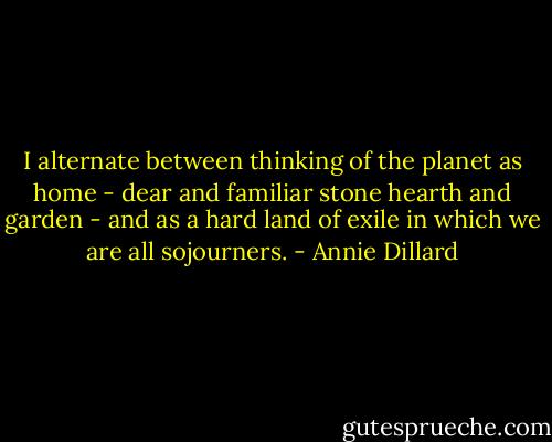I alternate between thinking of the planet as home - dear and familiar stone hearth and garden - and as a hard land of exile in which we are all sojourners. - Annie Dillard