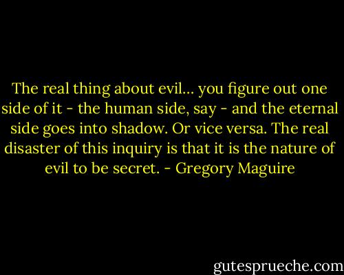 The real thing about evil… you figure out one side of it - the human side, say - and the eternal side goes into shadow. Or vice versa. The real disaster of this inquiry is that it is the nature of evil to be secret. - Gregory Maguire