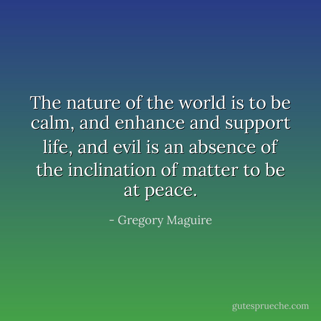 The nature of the world is to be calm, and enhance and support life, and evil is an absence of the inclination of matter to be at peace. - Gregory Maguire