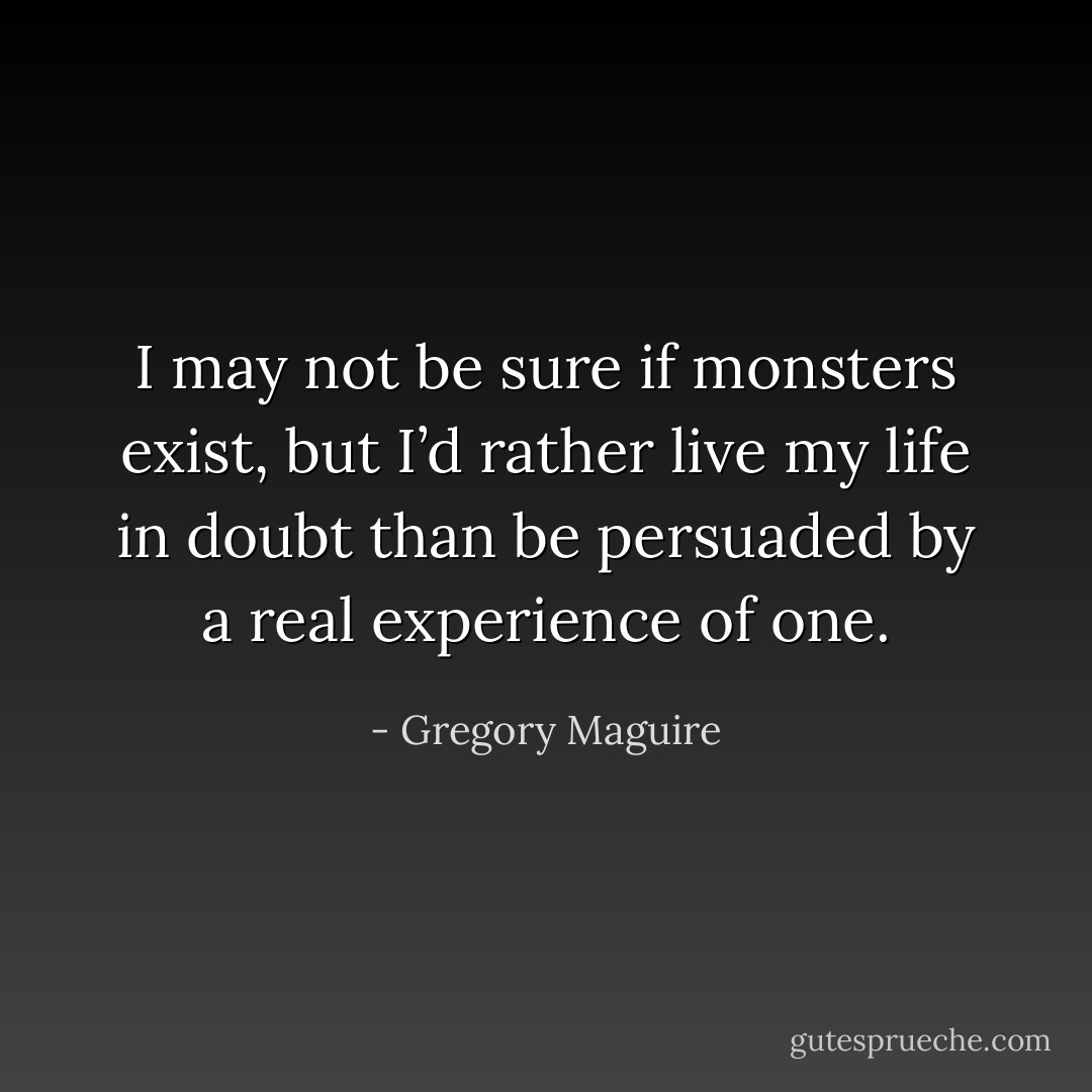 I may not be sure if monsters exist, but I’d rather live my life in doubt than be persuaded by a real experience of one. - Gregory Maguire