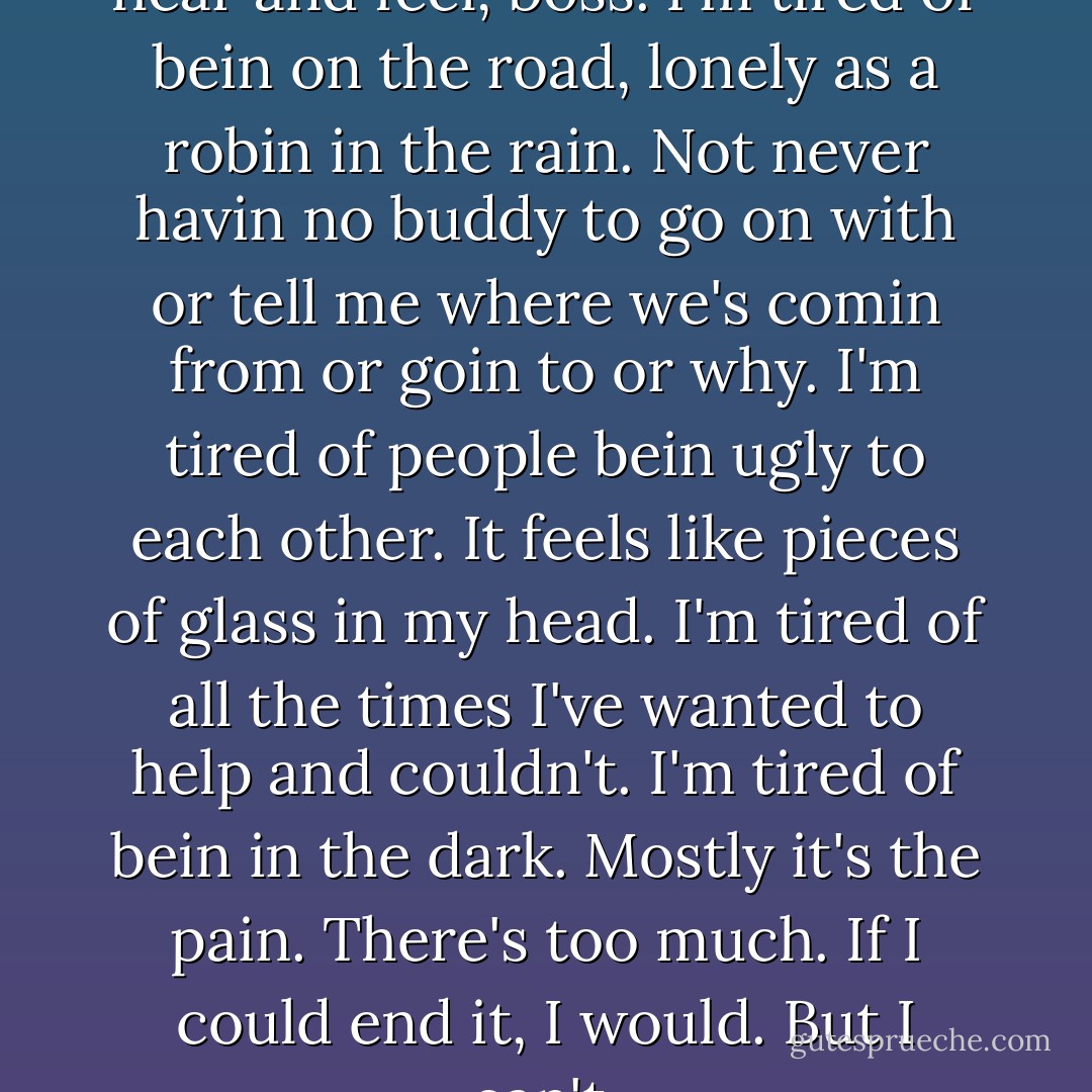 I'm rightly tired of the pain I hear and feel, boss. I'm tired of bein on the road, lonely as a robin in the rain. Not never havin no buddy to go on with or tell me where we's comin from or goin to or why. I'm tired of people bein ugly to each other. It feels like pieces of glass in my head. I'm tired of all the times I've wanted to help and couldn't. I'm tired of bein in the dark. Mostly it's the pain. There's too much. If I could end it, I would. But I can't. - Stephen King