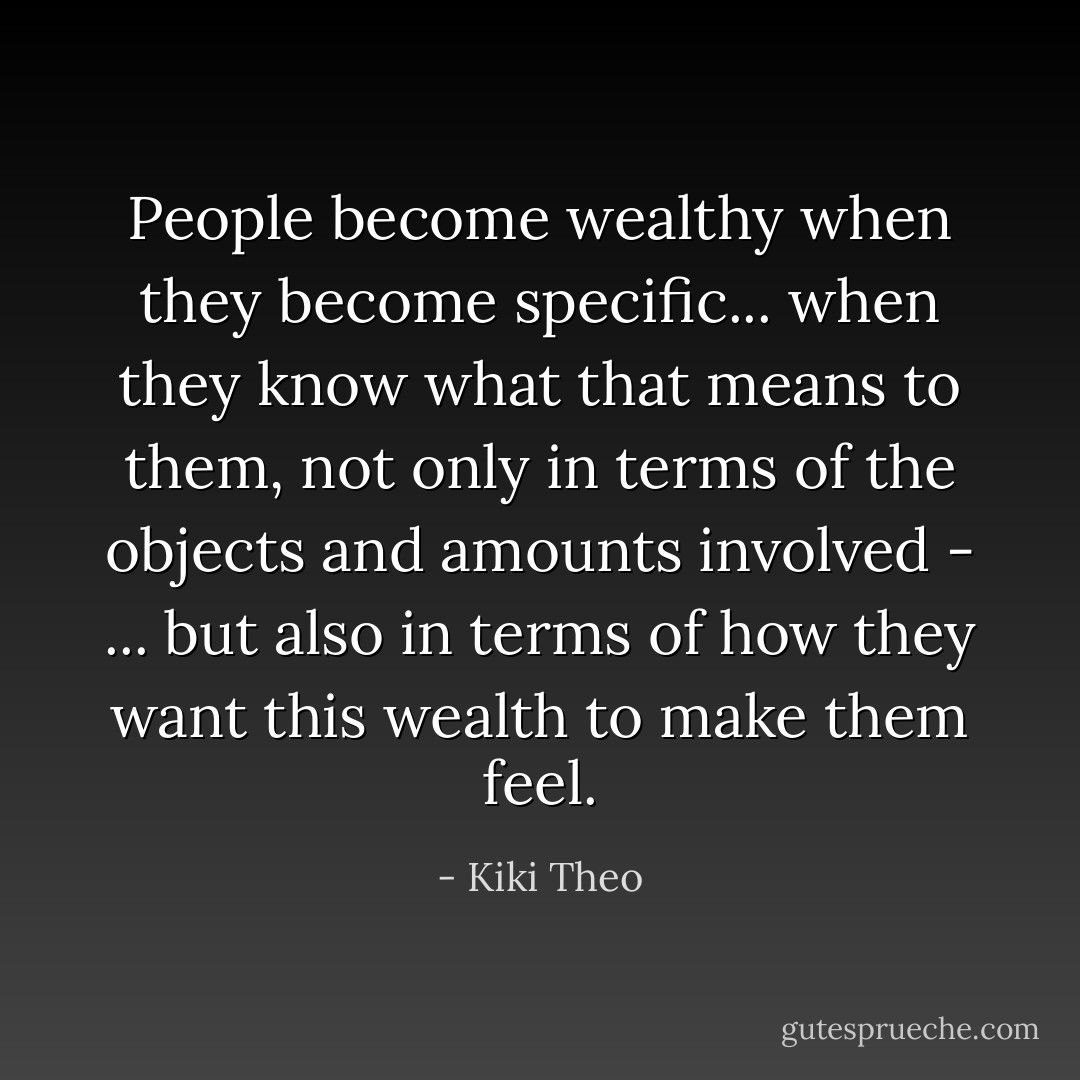 People become wealthy when they become specific... when they know what that means to them, not only in terms of the objects and amounts involved - ... but also in terms of how they want this wealth to make them feel. - Kiki Theo