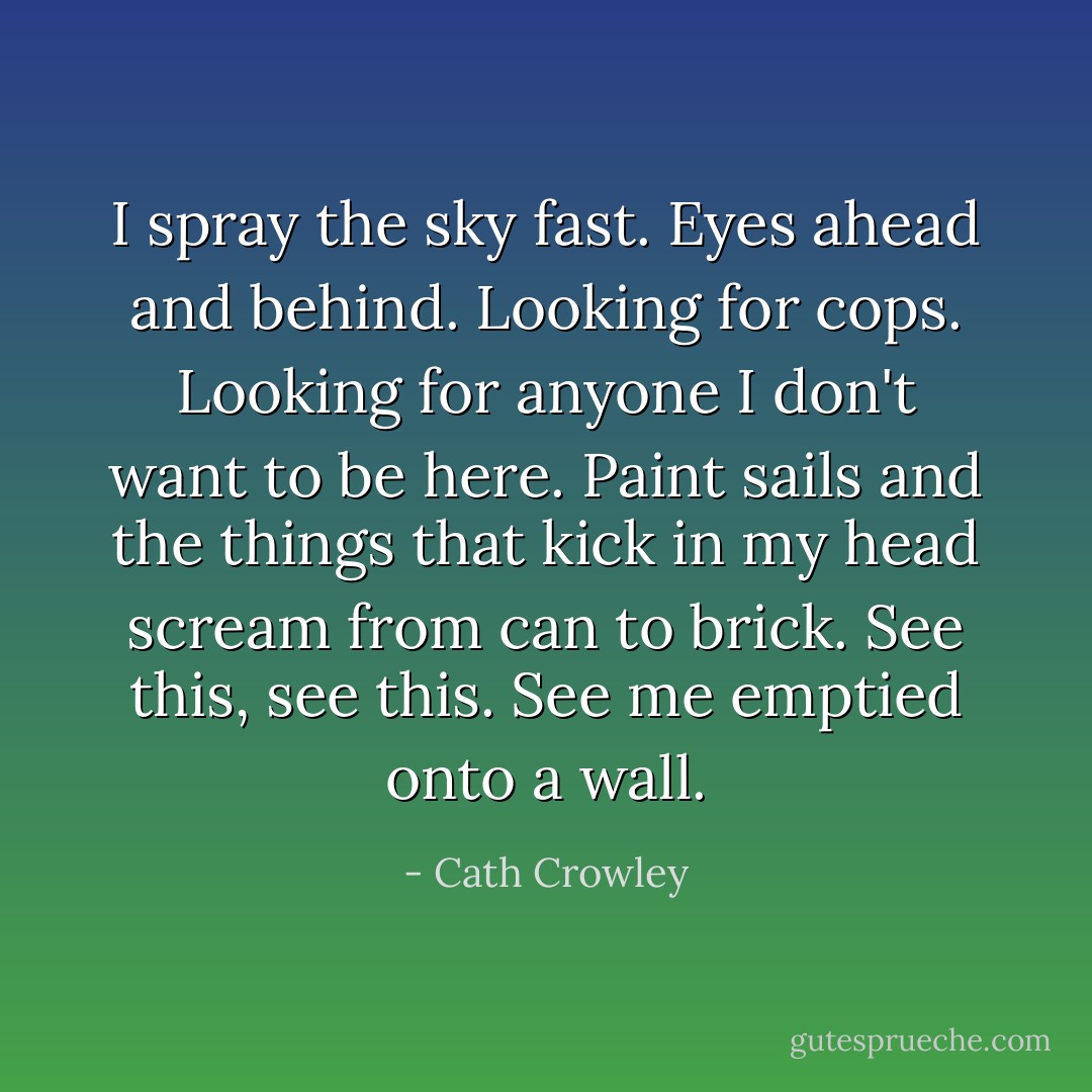 I spray the sky fast. Eyes ahead and behind. Looking for cops. Looking for anyone I don't want to be here. Paint sails and the things that kick in my head scream from can to brick. See this, see this. See me emptied onto a wall. - Cath Crowley