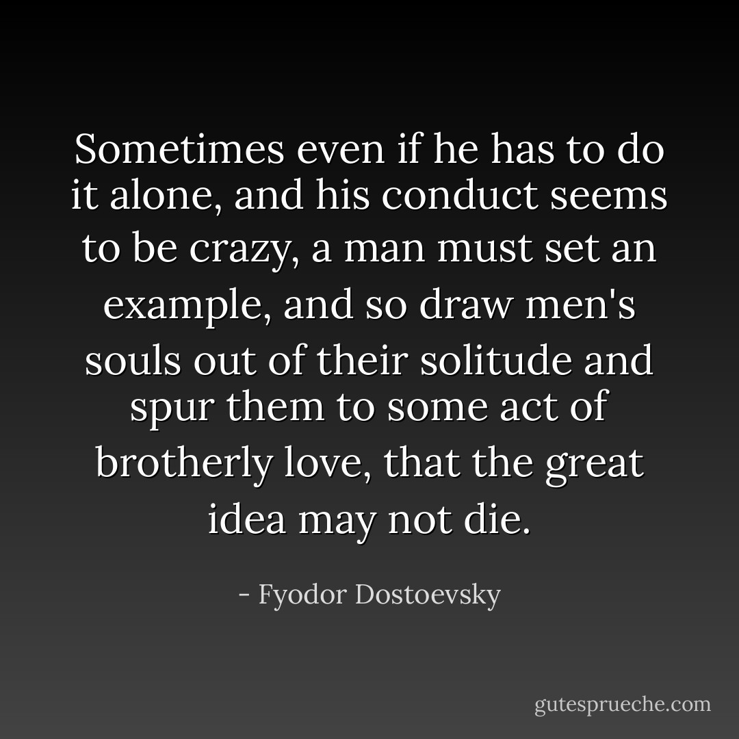 Sometimes even if he has to do it alone, and his conduct seems to be crazy, a man must set an example, and so draw men's souls out of their solitude and spur them to some act of brotherly love, that the great idea may not die. - Fyodor Dostoevsky