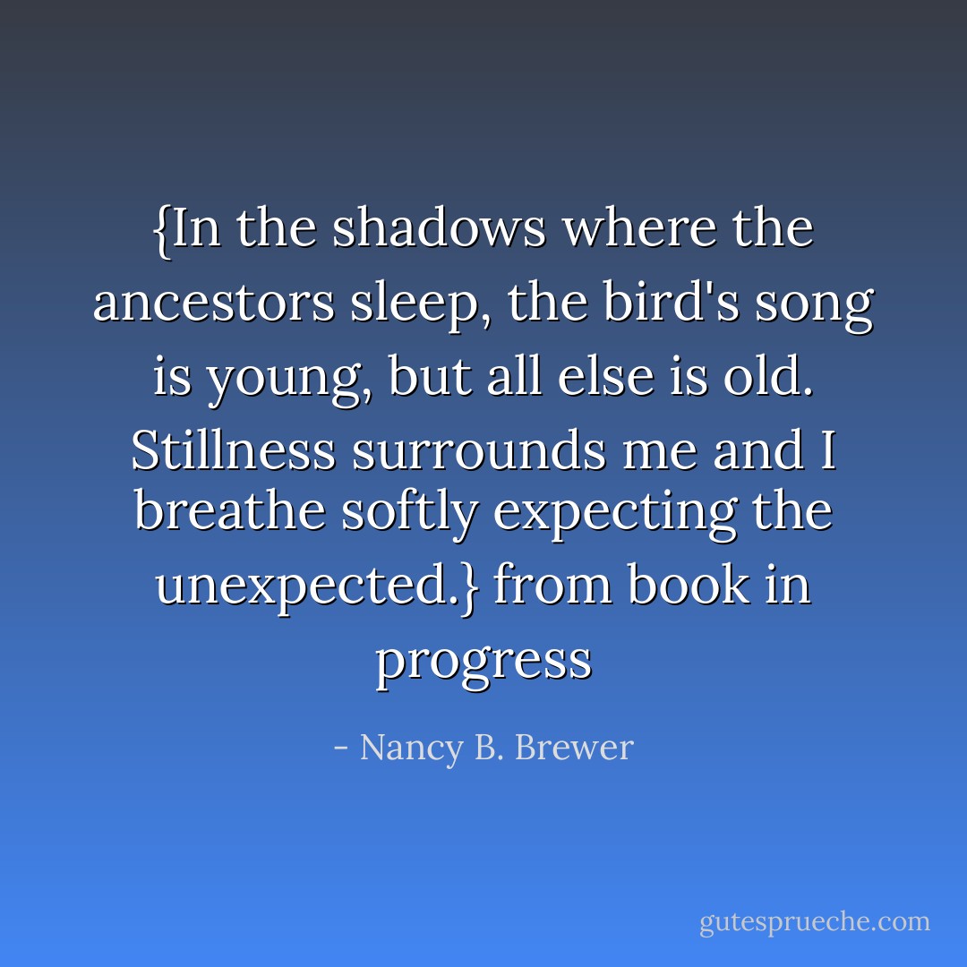 {In the shadows where the ancestors sleep, the bird's song is young, but all else is old. Stillness surrounds me and I breathe softly expecting the unexpected.} from book in progress - Nancy B. Brewer