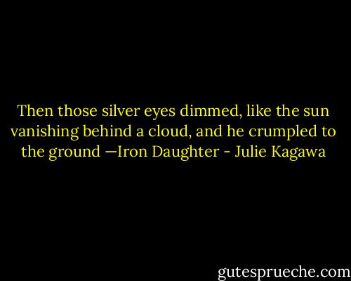 Then those silver eyes dimmed, like the sun vanishing behind a cloud, and he crumpled to the ground<br />—Iron Daughter - Julie Kagawa